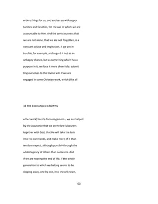 orders things for us, and endues us with oppor
tunities and faculties, for the use of which we are
accountable to Him. And the consciousness that
we are not alone, that we are not forgotten, is a
constant solace and inspiration. If we are in
trouble, for example, and regard it not as an
unhappy chance, but as something which has a
purpose in it, we face it more cheerfully, submit
ting ourselves to the Divine will. If we are
engaged in some Christian work, which (like all
38 THE EXCHANGED CROWNS
other work) has its discouragements, we are helped
by the assurance that we are fellow-labourers
together with God, that He will take the task
into His own hands, and make more of it than
we dare expect, although possibly through the
added agency of others than ourselves. And
if we are nearing the end of life, if the whole
generation to which we belong seems to be
slipping away, one by one, into the unknown,
60
 