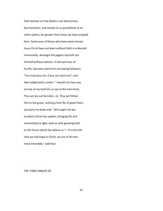 faith teaches us that death is not destruction,
but transition, and reveals to us possibilities in an
other sphere, far greater than those we have enjoyed
here. Some even of those who have never known
Jesus Christ have not been without faith in a blessed
immortality. Amongst the pagans God left not
Himself without witness. In the last hour of
his life, Socrates said to his sorrowing followers,
"You may bury me, if you can catch me"; and
then added with a smile, " I would not have you
sorrow at my hard lot, or say at the interment,
Thus we lay out Socrates ; or, Thus we follow
him to the grave, and bury him/ Be of good cheer,
you bury my body only." And ought not we,
to whom Christ has spoken, bringing life and
immortality to light, look on with growing faith
to the future which lies before us ? " If in this life
only we had hope in Christ, we are of all men
most miserable," said Paul.
THE THREE GRACES 39
61
 
