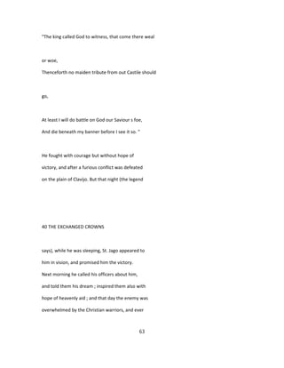 "The king called God to witness, that come there weal
or woe,
Thenceforth no maiden tribute from out Castile should
go,
At least I will do battle on God our Saviour s foe,
And die beneath my banner before I see it so. "
He fought with courage but without hope of
victory, and after a furious conflict was defeated
on the plain of Clavijo. But that night (the legend
40 THE EXCHANGED CROWNS
says), while he was sleeping, St. Jago appeared to
him in vision, and promised him the victory.
Next morning he called his officers about him,
and told them his dream ; inspired them also with
hope of heavenly aid ; and that day the enemy was
overwhelmed by the Christian warriors, and ever
63
 