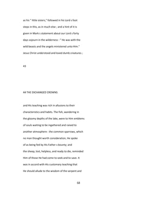 as his " little sisters," followed in his Lord s foot
steps in this, as in much else ; and a hint of it is
given in Mark s statement about our Lord s forty
days sojourn in the wilderness : " He was with the
wild beasts and the angels ministered unto Him."
Jesus Christ understood and loved dumb creatures ;
43
44 THE EXCHANGED CROWNS
and His teaching was rich in allusions to their
characteristics and habits. The fish, wandering in
the gloomy depths of the lake, were to Him emblems
of souls waiting to be ingathered and raised to
another atmosphere : the common sparrows, which
no man thought worth consideration, He spoke
of as being fed by His Father s bounty; and
the sheep, lost, helpless, and ready to die, reminded
Him of those He had come to seek and to save. It
was in accord with His customary teaching that
He should allude to the wisdom of the serpent and
68
 