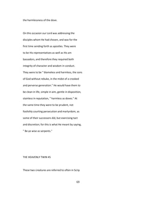 the harmlessness of the dove.
On this occasion our Lord was addressing the
disciples whom He had chosen, and was for the
first time sending forth as apostles. They were
to be His representatives as well as His am
bassadors, and therefore they required both
integrity of character and wisdom in conduct.
They were to be " blameless and harmless, the sons
of God without rebuke, in the midst of a crooked
and perverse generation." He would have them to
be clean in life, simple in aim, gentle in disposition,
stainless in reputation, " harmless as doves." At
the same time they were to be prudent, not
foolishly courting persecution and martyrdom, as
some of their successors did, but exercising tact
and discretion; for this is what He meant by saying,
" Be ye wise as serpents."
THE HEAVENLY TWIN 45
These two creatures are referred to often in Scrip
69
 
