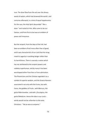 ture. The dove flew from the ark over the dreary
waste of waters, which had drowned the world ; and
centuries afterward, in a time of equal hopelessness
for the race, the Holy Spirit descended " like a
dove " and rested on Him, Who came to be our
Saviour, and from first to last was an emblem of
peace and innocence.
But the serpent, from the days of the Fall, had
been an emblem of evil more often than of good,
and it was characteristic of our Lord that He recog
nised its sagacity in avoiding danger rather than
its harmfulness. There is scarcely a nation which
has not attributed to the serpent powers and
subtlety superhuman, and by many it has been
worshipped either from fear or from admiration.
The Phoenicians and the Chinese regarded it as a
symbol of superior wisdom, and the Graeco-Romans
associated it not only with the Furies, but with
Ceres, the goddess of Fruits ; with Mercury, the
god of Merchandise ; and with ,/Esculapius, the
god of Medicine. Hence the idea in our Lord s
words would not be unfamiliar to the early
Christians : " Be ye wise as serpents."
70
 