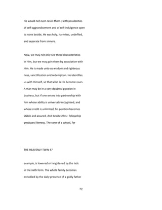 He would not even resist them ; with possibilities
of self-aggrandisement and of self-indulgence open
to none beside, He was holy, harmless, undefiled,
and separate from sinners.
Now, we may not only see these characteristics
in Him, but we may gain them by association with
Him. He is made unto us wisdom and righteous
ness, sanctification and redemption. He identifies
us with Himself, so that what is His becomes ours.
A man may be in a very doubtful position in
business, but if one enters into partnership with
him whose ability is universally recognised, and
whose credit is unlimited, his position becomes
stable and assured. And besides this : fellowship
produces likeness. The tone of a school, for
THE HEAVENLY TWIN 47
example, is lowered or heightened by the lads
in the sixth form. The whole family becomes
ennobled by the daily presence of a godly father
72
 