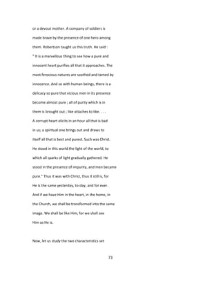 or a devout mother. A company of soldiers is
made brave by the presence of one hero among
them. Robertson taught us this truth. He said :
" It is a marvellous thing to see how a pure and
innocent heart purifies all that it approaches. The
most ferocious natures are soothed and tamed by
innocence. And so with human beings, there is a
delicacy so pure that vicious men in its presence
become almost pure ; all of purity which is in
them is brought out ; like attaches to like. . . .
A corrupt heart elicits in an hour all that is bad
in us; a spiritual one brings out and draws to
itself all that is best and purest. Such was Christ.
He stood in this world the light of the world, to
which all sparks of light gradually gathered. He
stood in the presence of impurity, and men became
pure." Thus it was with Christ, thus it still is, for
He is the same yesterday, to-day, and for ever.
And if we have Him in the heart, in the home, in
the Church, we shall be transformed into the same
image. We shall be like Him, for we shall see
Him as He is.
Now, let us study the two characteristics set
73
 