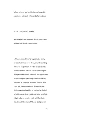 before us in my text both in themselves and in
association with each other, and afterwards we
48 THE EXCHANGED CROWNS
will see where and how they should assert them
selves in our conduct as Christians.
I. Wisdom is used here for sagacity, the ability
to see what is best to be done, an understanding
of how to adapt means in order to secure ends.
Paul was endued with this faculty. With singular
promptness he availed himself of any opportunity
for preaching the glad tidings. With unfaltering
judgment he chose the best men Timothy, Silas,
Titus, and their comrades for difficult service.
With marvellous flexibility of method he alluded
to fields and gardens, in addressing the rural folk
in Lystra, but to temples made with hands, in
pleading with the men of Athens. God gave him
74
 