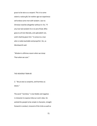 grace to be wise as a serpent. This is to some
extent a native gift, for neither age nor experience
will endow some men with wisdom ; but no
Christian need be altogether without it. For, "If
any man lack wisdom he is to ask of God, Who
gives to all men liberally, and upbraideth not,
and it shall be given him." It comes to a man
who is really teachable and prayerful ; for, as
Wordsworth said
"Wisdom is ofttimes nearer when we stoop
Than when we soar."
THE HEAVENLY TWIN 49
2. " Be ye wise as serpents, and harmless as
doves."
The word " harmless " is too feeble and negative
in character to express fully our Lord s idea. He
wished His people to be simple in character, straight
forward in conduct, innocent of the tricks as well as
75
 