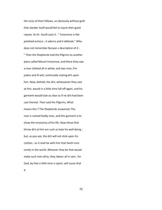 the vices of their fellows, so obviously without guilt
that slander itself would fail to injure their good
repute. As Dr. South puts it : " Innocence is like
polished armour ; it adorns and it defends." Who
does not remember Bunyan s description of it :
" Then the Shepherds had the Pilgrims to another
place called Mount Innocence, and there they saw
a man clothed all in white; and two men, Pre
judice and Ill-will, continually casting dirt upon
him. Now, behold, the dirt, whatsoever they cast
at him, would in a little time fall off again, and his
garment would look as clear as if no dirt had been
cast thereat. Then said the Pilgrims, What
means this ? The Shepherds answered, This
man is named Godly-man, and this garment is to
show the innocency of his life. Now those that
throw dirt at him are such as hate his well-doing ;
but, as you see, the dirt will not stick upon his
clothes ; so it shall be with him that liveth inno
cently in the world. Whoever they be that would
make such men dirty, they labour all in vain ; for
God, by that a little time is spent, will cause that
4
76
 