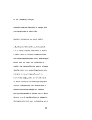50 THE EXCHANGED CROWNS
their innocence shall break forth as the light, and
their righteousness as the noonday."
Such then is innocence, and such is wisdom.
3. But these are to he combined, for Jesus said,
" Be ye wise as serpents, and harmless as doves."
It seems natural to us to have, and to be content
with, some one predominant quality, whether good
or bad, but it is in variety and combination of
qualities that man should be the superior of brutes.
We often notice some outstanding characteristic,
and speak of one cunning as a fox, surly as a
bear, cruel as a tiger, subtle as a serpent, and so
on. This is evidence of our tendency to let certain
qualities run to extremes. Thus wisdom tends to
develop into cunning, strength into hardness,
gentleness into weakness, whereas our Lord wishes
to see in us an all-round development, a balancing
of characteristics which seem contradictory, just as
77
 