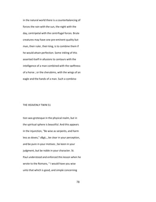 in the natural world there is a counterbalancing of
forces the rain with the sun, the night with the
day, centripetal with the centrifugal forces. Brute
creatures may have one pre-eminent quality but
man, their ruler, their king, is to combine them if
he would attain perfection. Some inkling of this
asserted itself in allusions to centaurs with the
intelligence of a man combined with the swiftness
of a horse ; or the cherubims, with the wings of an
eagle and the hands of a man. Such a combina-
THE HEAVENLY TWIN 51
tion was grotesque in the physical realm, but in
the spiritual sphere is beautiful. And this appears
in the injunction, "Be wise as serpents, and harm
less as doves," z>., be clear in your perception,
and be pure in your motives ; be keen in your
judgment, but be noble in your character. St.
Paul understood and enforced this lesson when he
wrote to the Romans, " I would have you wise
unto that which is good, and simple concerning
78
 