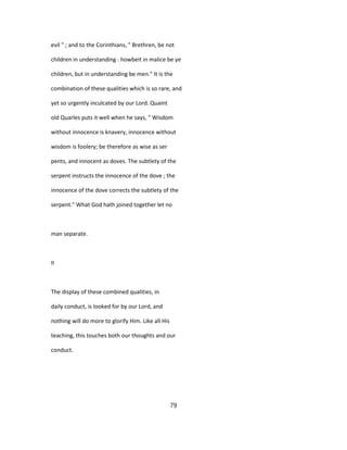 evil " ; and to the Corinthians, " Brethren, be not
children in understanding : howbeit in malice be ye
children, but in understanding be men." It is the
combination of these qualities which is so rare, and
yet so urgently inculcated by our Lord. Quaint
old Quarles puts it well when he says, " Wisdom
without innocence is knavery, innocence without
wisdom is foolery; be therefore as wise as ser
pents, and innocent as doves. The subtlety of the
serpent instructs the innocence of the dove ; the
innocence of the dove corrects the subtlety of the
serpent." What God hath joined together let no
man separate.
II
The display of these combined qualities, in
daily conduct, is looked for by our Lord, and
nothing will do more to glorify Him. Like all His
teaching, this touches both our thoughts and our
conduct.
79
 