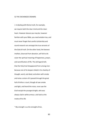 52 THE EXCHANGED CROWNS
i. In dealing with Divine truth, for example,
we require both the clear mind and the clean
heart. However devout you may be, however
familiar with your Bible, you need wisdom too, and
must never forget that careful scholarship and
sound research are amongst the true servants of
the God of truth. On the other hand, the keenest
intellect, divorced from devotion, will fail to dis
cover the spiritual meaning of forgiveness, prayer,
and sanctification of life. The old legend tells
that the Holy Grail disappeared from among men
because one of its keepers failed in his chastity of
thought, word, and deed, and when with smoke
and noise a vision of it passed through the great
hall of Arthur s court, though all saw smoke
and light, and heard the noise, none saw the
Grail except the youngest knight, who was
always clad in white armour, and took as the
motto of his life
" My strength is as the strength of ten,
80
 