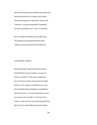 which they have been accustomed, and rather than
yield they would sit in an empty church while
thousands surge past it unblessed. They may be
"harmless" as doves (though that is doubtful),
but they assuredly are not " wise " as serpents.
But in our days the tendency is the other way.
The serpent is more popular than the dove.
Intellect is more cultivated than earnestness.
THE HEAVENLY TWIN 55
With knowledge of doctrines and of churches
many Christians have no passion, no soul, no
fervour in devotion. Their altar is heaped up,
but no fire from heaven consumes the sacrifice
laid on it. This is where our deficiency lies, and
the Lord, Who knows all things, is compelled to
say of some of us, " Ye search the Scriptures, but
you do not come unto Me." To His feet let us
make our way, that we may receive the gift of His
Spirit, and are made willing to seek the world s
84
 