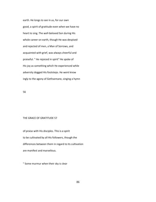 earth. He longs to see in us, for our own
good, a spirit of gratitude even when we have no
heart to sing. The well-beloved Son during His
whole career on earth, though He was despised
and rejected of men, a Man of Sorrows, and
acquainted with grief, was always cheerful and
praiseful. " He rejoiced in spirit" He spoke of
His joy as something which He experienced while
adversity dogged His footsteps. He went know
ingly to the agony of Gethsemane, singing a hymn
56
THE GRACE OF GRATITUDE 57
of praise with His disciples. This is a spirit
to be cultivated by all His followers, though the
differences between them in regard to its cultivation
are manifest and marvellous.
" Some murmur when their sky is clear
86
 