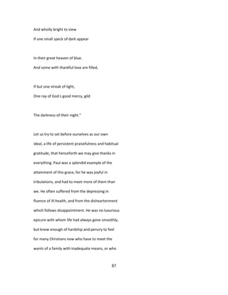 And wholly bright to view
If one small speck of dark appear
In their great heaven of blue.
And some with thankful love are filled,
If but one streak of light,
One ray of God s good mercy, gild
The darkness of their night."
Let us try to set before ourselves as our own
ideal, a life of persistent praisefulness and habitual
gratitude, that henceforth we may give thanks in
everything. Paul was a splendid example of the
attainment of this grace, for he was joyful in
tribulations, and had to meet more of them than
we. He often suffered from the depressing in
fluence of ill-health, and from the disheartenment
which follows disappointment. He was no luxurious
epicure with whom life had always gone smoothly,
but knew enough of hardship and penury to feel
for many Christians now who have to meet the
wants of a family with inadequate means, or who
87
 