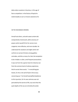 daily endure vexations in business, in this age of
fierce competition. In the factory of Aquila he
toiled steadily to earn an honest subsistence for
58 THE EXCHANGED CROWNS
himself and others, and with sweet content did
comparatively menial work, while conscious of
powers which would fit him for service more
congenial, more effective, and more durable. He
understood the vexations and slights which still
confront an earnest Christian among godless
comrades, and felt as many of us feel, the temptation
to be irritable or sullen, amid frequent provocations.
It was not from the superior level of a theorist, but
from the common level of ordinary experience,
that he wrote these words : " In everything give
thanks, for this is the will of God in Christ Jesus
concerning you." He himself exemplified obedience
to this injunction, for his own calmness was not
perturbed by the worries of life, any more than the
quiet depths of the sea are stirred by the winds
88
 