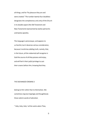 all things, and for Thy pleasure they are and
were created." The number twenty-four doubtless
designates the completeness and unity of the Church
in its double aspect (the Old Testament and
New Testament) represented by twelve patriarchs
and twelve apostles.
This language is picturesque, and appears to
us fanciful, but it deserves serious consideration,
because it enshrines abiding truth, namely, that,
in the future, all the redeemed will recognise in
God the source of all they possess and enjoy,
and will feel it their joyful privilege to cast
their crowns before Him, knowing that they
THE EXCHANGED CROWNS 3
belong to Him rather than to themselves. We
sometimes sing too trippingly and thoughtlessly
those solemn words of adoration
" Holy, Holy, Holy ! all the saints adore Thee,
9
 