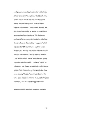 a religious man readily gives thanks, but he finds
it hard to do so in " everything " that befalls him,
for this would include troubles and disappoint
ments, which make up much of life. But Paul
suggests that there is a thankfulness which is the
outcome of inward joy, as well as a thankfulness
which springs from happiness. This distinction
has been often drawn, and should always be kept
clearly before us. If something " happens " which
is pleasant and favourable, we say that we are
"happy"; but if things are unpleasant and unfavour
able, we are unhappy ; though we may still feel
" joy " within, which is as a " well of water spring
ing up into everlasting life." Paul was "joyful " in
tribulation, and the persecuted Hebrew Christians
took joyfully the spoiling of their goods, but they
were scarcely " happy " about it, and we by the
same grace may even in times of adversity " rejoice
evermore," and in " everything give thanks."
Now this temper of mind is unlike the cool and
90
 