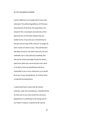 60 THE EXCHANGED CROWNS
cynical indifference to trouble which many have
cultivated. The unflinching defiance of ill-fortune
characteristic of the Stoic, the supercilious con
tempt for life s vicissitudes characteristic of the
Epicurean are not Christian indeed, they are
hardly human. If you lose your sensitiveness to
the joys and sorrows of life, they can no longer be
God s means of culture to you. They will become
like blows struck on iron which was once hot and
malleable, but is now cold and unyielding. Nor
will you be stirred any longer by pity for others,
apart from which you cannot do the Lord s work
in His Spirit. And true thankfulness will be as
impossible to you in your callousness, as it would
be to you in your despondency. A sensitive heart
is essential to praisefulness.
I understand Paul to mean that we should
cultivate, under all circumstances, a thankful frame
of mind such as can only result from conscious
dependence in everything on the loving care of
our Father in heaven. It would not be natural,
91
 