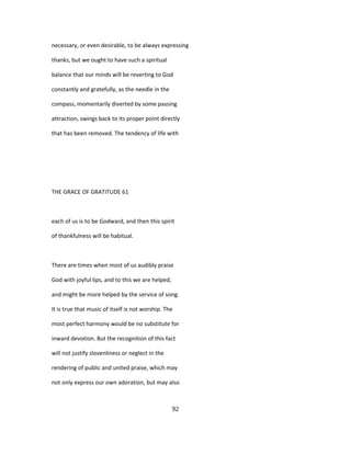 necessary, or even desirable, to be always expressing
thanks, but we ought to have such a spiritual
balance that our minds will be reverting to God
constantly and gratefully, as the needle in the
compass, momentarily diverted by some passing
attraction, swings back to its proper point directly
that has been removed. The tendency of life with
THE GRACE OF GRATITUDE 61
each of us is to be Godward, and then this spirit
of thankfulness will be habitual.
There are times when most of us audibly praise
God with joyful lips, and to this we are helped,
and might be more helped by the service of song.
It is true that music of itself is not worship. The
most perfect harmony would be no substitute for
inward devotion. But the recognition of this fact
will not justify slovenliness or neglect in the
rendering of public and united praise, which may
not only express our own adoration, but may also
92
 