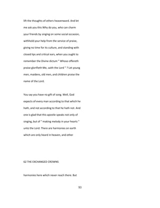 lift the thoughts of others heavenward. And let
me ask you this Why do you, who can charm
your friends by singing on some social occasion,
withhold your help from the service of praise,
giving no time for its culture, and standing with
closed lips and critical ears, when you ought to
remember the Divine dictum " Whoso offereth
praise glorifieth Me, saith the Lord " ? Let young
men, maidens, old men, and children praise the
name of the Lord.
You say you have no gift of song. Well, God
expects of every man according to that which he
hath, and not according to that he hath not. And
one is glad that this apostle speaks not only of
singing, but of " making melody in your hearts "
unto the Lord. There are harmonies on earth
which are only heard in heaven, and other
62 THE EXCHANGED CROWNS
harmonies here which never reach there. But
93
 