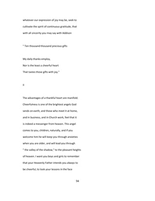 whatever our expression of joy may be, seek to
cultivate the spirit of continuous gratitude, that
with all sincerity you may say with Addison
" Ten thousand thousand precious gifts
My daily thanks employ,
Nor is the least a cheerful heart
That tastes those gifts with joy."
II
The advantages of a thankful heart are manifold.
Cheerfulness is one of the brightest angels God
sends on earth, and those who meet it at home,
and in business, and in Church work, feel that it
is indeed a messenger from heaven. This angel
comes to you, children, naturally, and if you
welcome him he will keep you through anxieties
when you are older, and will lead you through
" the valley of the shadow," to the pleasant heights
of heaven. I want you boys and girls to remember
that your Heavenly Father intends you always to
be cheerful, to look your lessons in the face
94
 