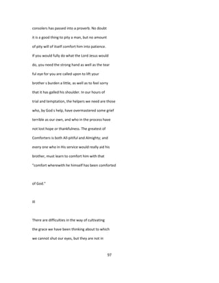 consolers has passed into a proverb. No doubt
it is a good thing to pity a man, but no amount
of pity will of itself comfort him into patience.
If you would fully do what the Lord Jesus would
do, you need the strong hand as well as the tear
ful eye for you are called upon to lift your
brother s burden a little, as well as to feel sorry
that it has galled his shoulder. In our hours of
trial and temptation, the helpers we need are those
who, by God s help, have overmastered some grief
terrible as our own, and who in the process have
not lost hope or thankfulness. The greatest of
Comforters is both All-pitiful and Almighty; and
every one who in His service would really aid his
brother, must learn to comfort him with that
"comfort wherewith he himself has been comforted
of God."
Ill
There are difficulties in the way of cultivating
the grace we have been thinking about to which
we cannot shut our eyes, but they are not in
97
 