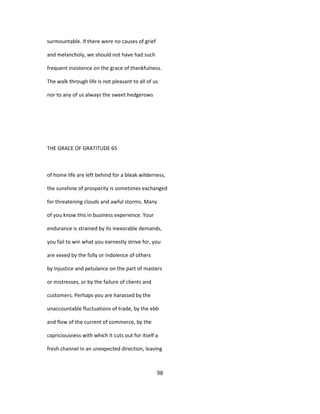 surmountable. If there were no causes of grief
and melancholy, we should not have had such
frequent insistence on the grace of thankfulness.
The walk through life is not pleasant to all of us
nor to any of us always the sweet hedgerows
THE GRACE OF GRATITUDE 65
of home life are left behind for a bleak wilderness,
the sunshine of prosperity is sometimes exchanged
for threatening clouds and awful storms. Many
of you know this in business experience. Your
endurance is strained by its inexorable demands,
you fail to win what you earnestly strive for, you
are vexed by the folly or indolence of others
by injustice and petulance on the part of masters
or mistresses, or by the failure of clients and
customers. Perhaps you are harassed by the
unaccountable fluctuations of trade, by the ebb
and flow of the current of commerce, by the
capriciousness with which it cuts out for itself a
fresh channel in an unexpected direction, leaving
98
 