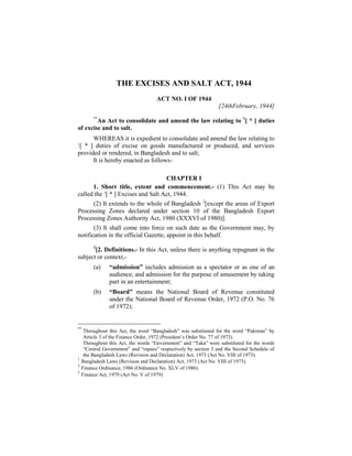 THE EXCISES AND SALT ACT, 1944
ACT NO. I OF 1944
[24thFebruary, 1944]
**
An Act to consolidate and amend the law relating to 1
[ * ] duties
of excise and to salt.
WHEREAS it is expedient to consolidate and amend the law relating to
1
[ * ] duties of excise on goods manufactured or produced, and services
provided or rendered, in Bangladesh and to salt;
It is hereby enacted as follows-
CHAPTER I
1. Short title, extent and commencement.- (1) This Act may be
called the 1
[ * ] Excises and Salt Act, 1944.
(2) It extends to the whole of Bangladesh 2
[except the areas of Export
Processing Zones declared under section 10 of the Bangladesh Export
Processing Zones Authority Act, 1980 (XXXVI of 1980)].
(3) It shall come into force on such date as the Government may, by
notification in the official Gazette, appoint in this behalf.
3
[2. Definitions.- In this Act, unless there is anything repugnant in the
subject or context,-
(a) “admission” includes admission as a spectator or as one of an
audience, and admission for the purpose of amusement by taking
part in an entertainment;
(b) “Board” means the National Board of Revenue constituted
under the National Board of Revenue Order, 1972 (P.O. No. 76
of 1972);
**
Throughout this Act, the word “Bangladesh” was substituted for the word “Pakistan” by
Article 3 of the Finance Order, 1972 (President’s Order No. 77 of 1972).
Throughout this Act, the words “Government” and “Taka” were substituted for the words
“Central Government” and “rupees” respectively by section 3 and the Second Schedule of
the Bangladesh Laws (Revision and Declaration) Act, 1973 (Act No. VIII of 1973).
1
Bangladesh Laws (Revision and Declaration) Act, 1973 (Act No. VIII of 1973).
2
Finance Ordinance, 1986 (Ordinance No. XLV of 1986).
3
Finance Act, 1979 (Act No. V of 1979)
 
