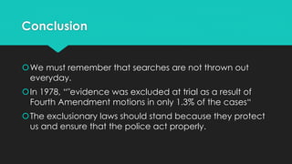 Conclusion
We must remember that searches are not thrown out
everyday.
In 1978, “"evidence was excluded at trial as a result of
Fourth Amendment motions in only 1.3% of the cases“
The exclusionary laws should stand because they protect
us and ensure that the police act properly.

 