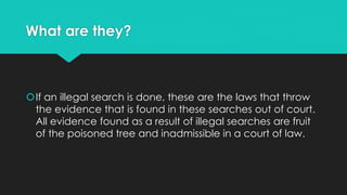What are they?

If an illegal search is done, these are the laws that throw
the evidence that is found in these searches out of court.
All evidence found as a result of illegal searches are fruit
of the poisoned tree and inadmissible in a court of law.

 