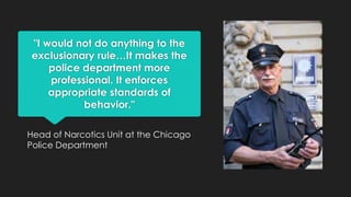 "I would not do anything to the
exclusionary rule…It makes the
police department more
professional. It enforces
appropriate standards of
behavior."
Head of Narcotics Unit at the Chicago
Police Department

 
