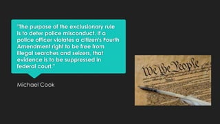 "The purpose of the exclusionary rule
is to deter police misconduct. If a
police officer violates a citizen's Fourth
Amendment right to be free from
illegal searches and seizers, that
evidence is to be suppressed in
federal court."
Michael Cook

 