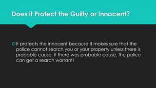 Does it Protect the Guilty or Innocent?

It protects the innocent because it makes sure that the
police cannot search you or your property unless there is
probable cause. If there was probable cause, the police
can get a search warrant!

 