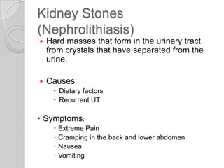 Kidney Stones
(Nephrolithiasis)
   Hard masses that form in the urinary tract
    from crystals that have separated from the
    urine.

   Causes:
      Dietary factors
      Recurrent UT

• Symptoms:
      Extreme Pain
      Cramping in the back and lower abdomen
      Nausea
      Vomiting
 