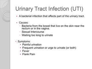 Urinary Tract Infection (UTI)
   A bacterial infection that affects part of the urinary tract.

   Causes:
    ◦ Bacteria from the bowel that live on the skin near the
      rectum or in the vagina.
    ◦ Sexual Intercourse
    ◦ Waiting too long to urinate

• Symptoms:
   • Painful urination
   • Frequent urination or urge to urinate (or both)
   • Fever
   • Flank Pain
 