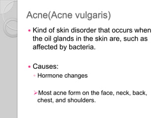 Acne(Acne vulgaris)
   Kind of skin disorder that occurs when
    the oil glands in the skin are, such as
    affected by bacteria.

   Causes:
    ◦ Hormone changes

    Most acne form on the face, neck, back,
     chest, and shoulders.
 
