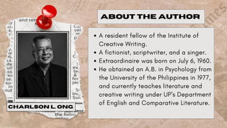 A resident fellow of the Institute of
Creative Writing.
A fictionist, scriptwriter, and a singer.
Extraordinaire was born on July 6, 1960.
He obtained an A.B. in Psychology from
the University of the Philippines in 1977,
and currently teaches literature and
creative writing under UP's Department
of English and Comparative Literature.
ABOUT THE AUTHOR
CHARLSON L. ONG
 