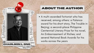 A multi-awarded fictionist who has
received, among others: a Palanca
award for his short story, The Trouble in
Beijing; a second-place Philippine
Centennial Literary Prize for his novel,
An Embarrassment of Riches; and
several National Book Awards for his
works across the years
ABOUT THE AUTHOR
CHARLSON L. ONG
 