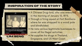 A Chinese Drug-lord, who was executed
in the morning of January 15, 1973.
Through a firing squad at Fort Bonifacio
where he was strapped to a wood pole
and blindfolded.
He rans various legitimate businesses to
cover all his illegal activities.
He supplies his drugs in Thailand,
Singapore, and US West Coast.
lim seng
inspiration of the story
 