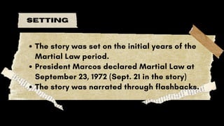 setting
The story was set on the initial years of the
Martial Law period.
President Marcos declared Martial Law at
September 23, 1972 (Sept. 21 in the story)
The story was narrated through flashbacks.
 