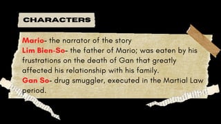CHARACTERS
Mario- the narrator of the story
Lim Bien-So- the father of Mario; was eaten by his
frustrations on the death of Gan that greatly
affected his relationship with his family.
Gan So- drug smuggler, executed in the Martial Law
period.
 