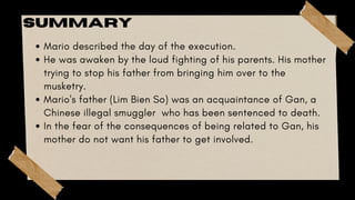 Mario described the day of the execution.
He was awaken by the loud fighting of his parents. His mother
trying to stop his father from bringing him over to the
musketry.
Mario's father (Lim Bien So) was an acquaintance of Gan, a
Chinese illegal smuggler who has been sentenced to death.
In the fear of the consequences of being related to Gan, his
mother do not want his father to get involved.
SUMMARY
 
