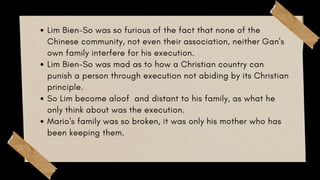 Lim Bien-So was so furious of the fact that none of the
Chinese community, not even their association, neither Gan's
own family interfere for his execution.
Lim Bien-So was mad as to how a Christian country can
punish a person through execution not abiding by its Christian
principle.
So Lim become aloof and distant to his family, as what he
only think about was the execution.
Mario's family was so broken, it was only his mother who has
been keeping them.
 