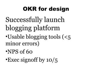 OKR for design

Successfully launch
blogging platform
•Usable blogging tools (<5
minor errors)
•NPS of 60
•Exec signoff by...