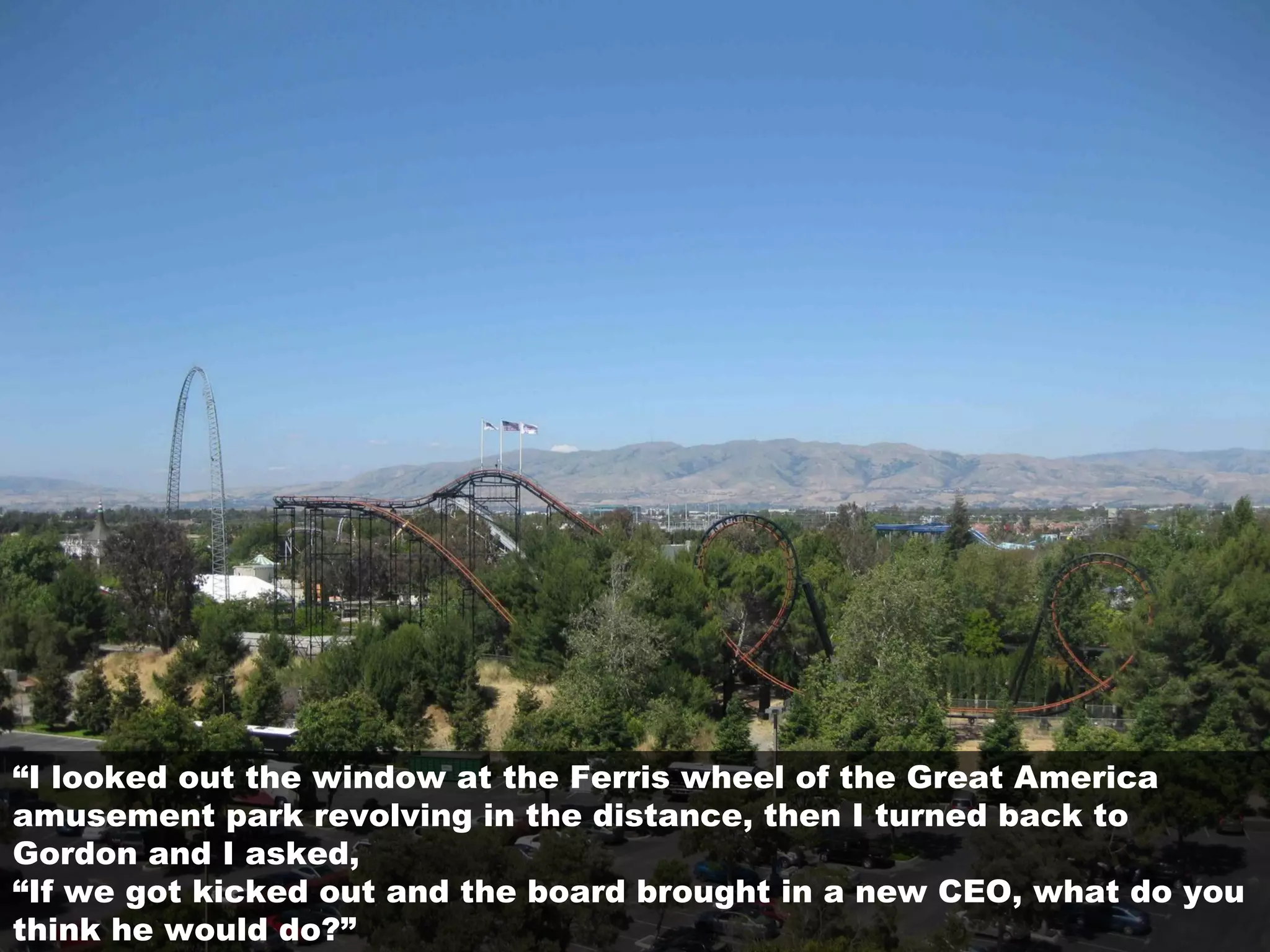 “I looked out the window at the Ferris wheel of the Great America
amusement park revolving in the distance, then I turned back to
Gordon and I asked,
“If we got kicked out and the board brought in a new CEO, what do you
think he would do?”
 