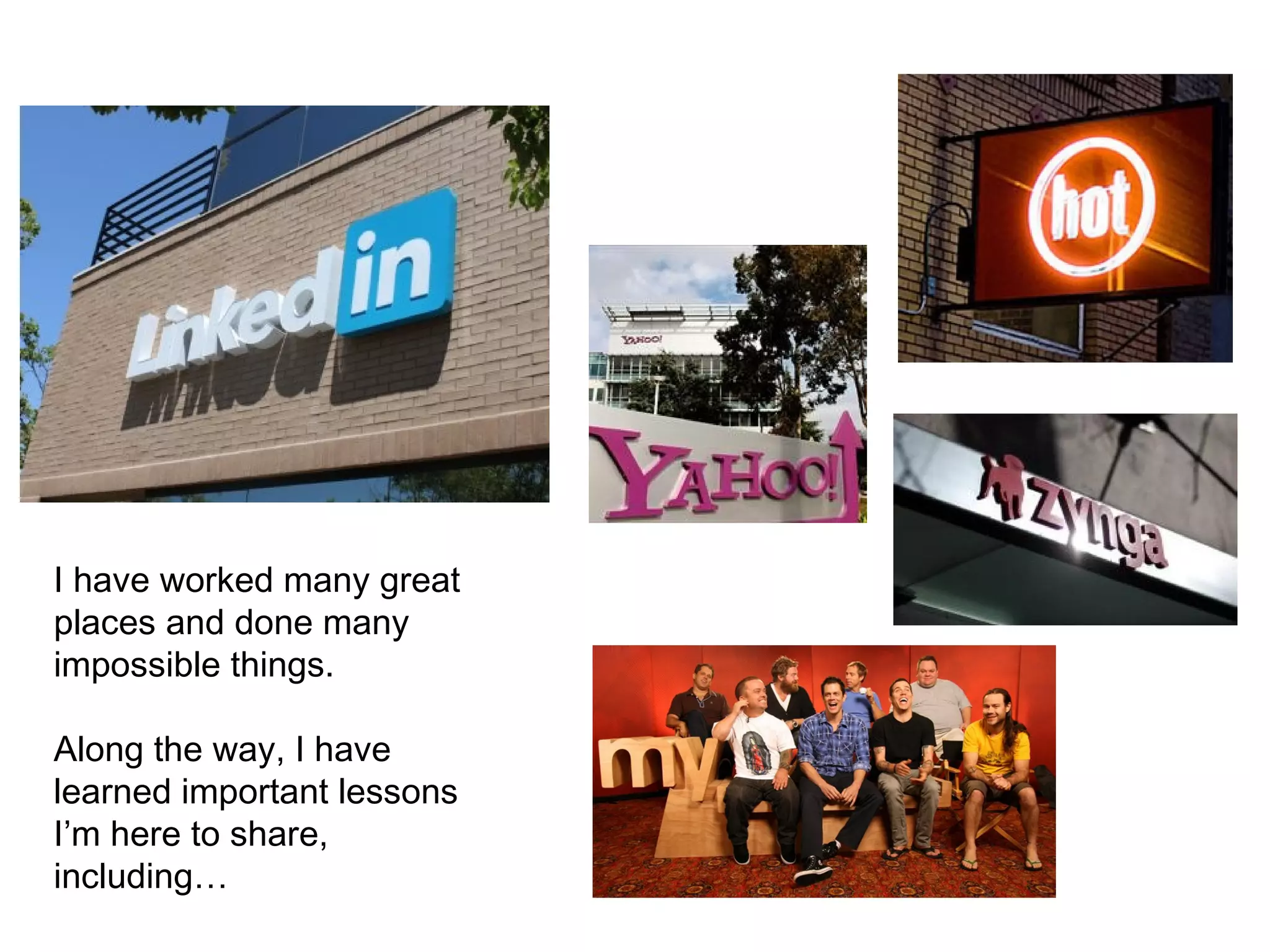 I have worked many great
places and done many
impossible things.
Along the way, I have
learned important lessons
I’m here to share,
including…
 