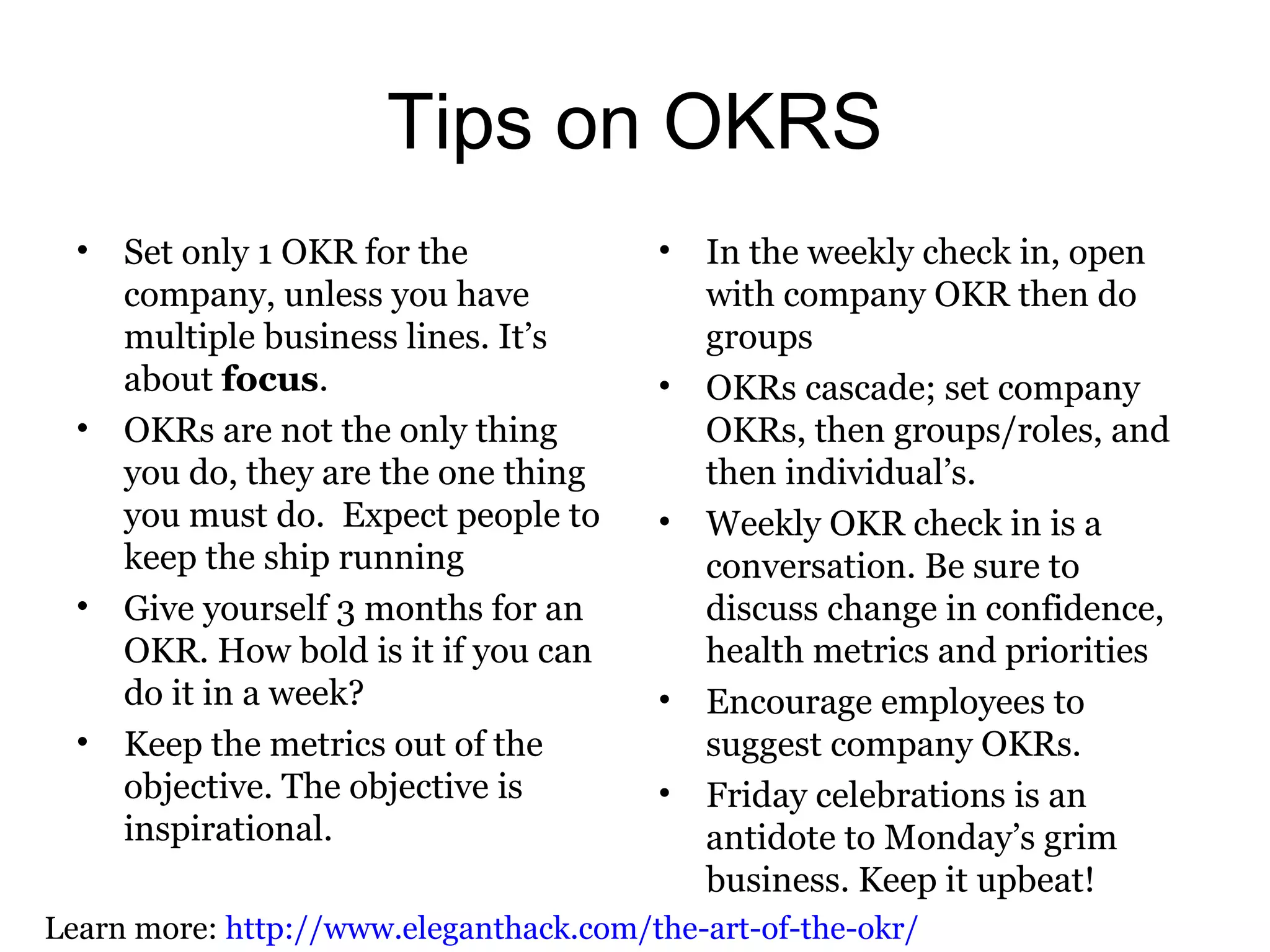Tips on OKRS
• Set only 1 OKR for the
company, unless you have
multiple business lines. It’s
about focus.
• OKRs are not the only thing
you do, they are the one thing
you must do. Expect people to
keep the ship running
• Give yourself 3 months for an
OKR. How bold is it if you can
do it in a week?
• Keep the metrics out of the
objective. The objective is
inspirational.
• In the weekly check in, open
with company OKR then do
groups
• OKRs cascade; set company
OKRs, then groups/roles, and
then individual’s.
• Weekly OKR check in is a
conversation. Be sure to
discuss change in confidence,
health metrics and priorities
• Encourage employees to
suggest company OKRs.
• Friday celebrations is an
antidote to Monday’s grim
business. Keep it upbeat!
Learn more: http://www.eleganthack.com/the-art-of-the-okr/
 