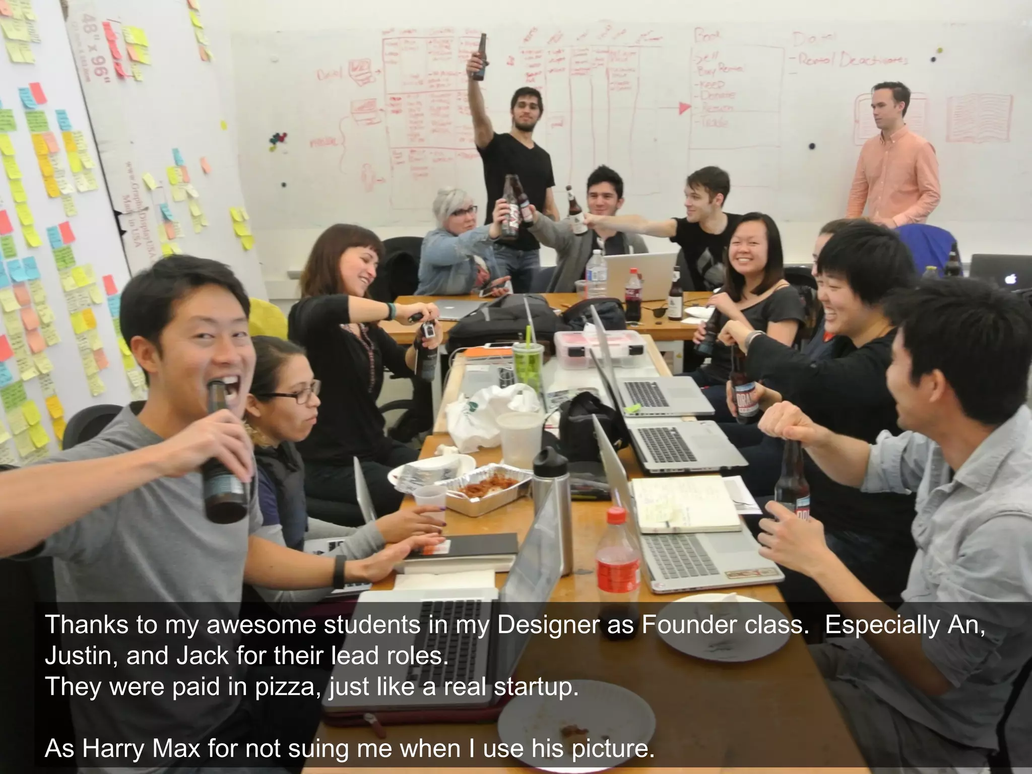 Thanks to my awesome students in my Designer as Founder class. Especially An,
Justin, and Jack for their lead roles.
They were paid in pizza, just like a real startup.
As Harry Max for not suing me when I use his picture.
 