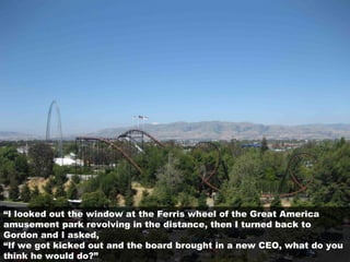 “I looked out the window at the Ferris wheel of the Great America
amusement park revolving in the distance, then I turned back to
Gordon and I asked,
“If we got kicked out and the board brought in a new CEO, what do you
think he would do?”
 