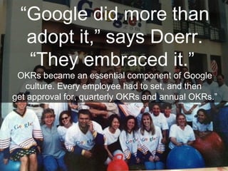 “Google did more than
adopt it,” says Doerr.
“They embraced it.”
OKRs became an essential component of Google
culture. Every employee had to set, and then
get approval for, quarterly OKRs and annual OKRs.”
 